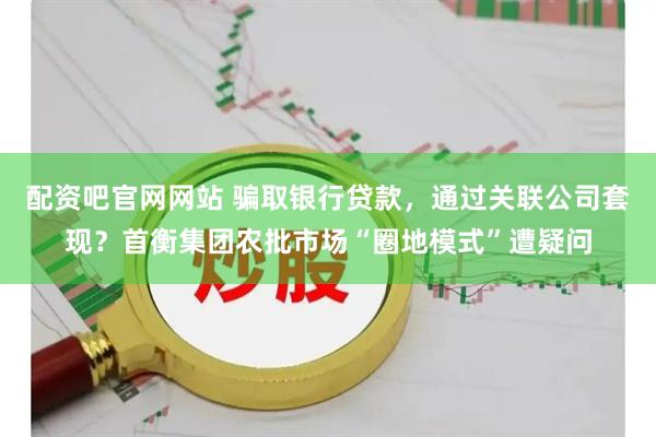 配资吧官网网站 骗取银行贷款，通过关联公司套现？首衡集团农批市场“圈地模式”遭疑问
