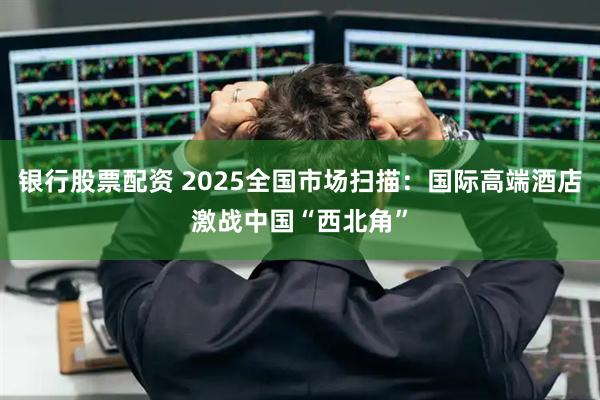 银行股票配资 2025全国市场扫描：国际高端酒店激战中国“西北角”