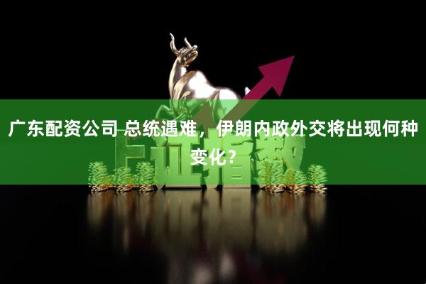 广东配资公司 总统遇难，伊朗内政外交将出现何种变化？