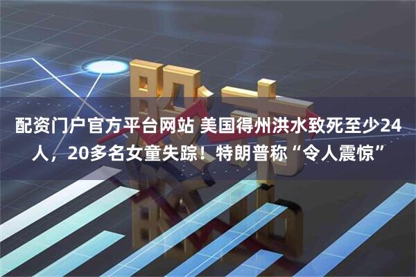 配资门户官方平台网站 美国得州洪水致死至少24人，20多名女童失踪！特朗普称“令人震惊”
