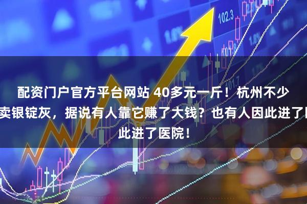 配资门户官方平台网站 40多元一斤！杭州不少人在卖银锭灰，据说有人靠它赚了大钱？也有人因此进了医院！