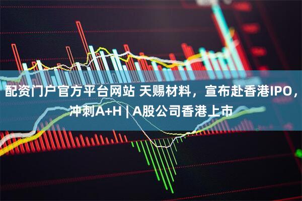 配资门户官方平台网站 天赐材料，宣布赴香港IPO，冲刺A+H | A股公司香港上市