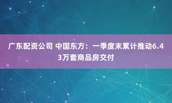 广东配资公司 中国东方：一季度末累计推动6.43万套商品房交付