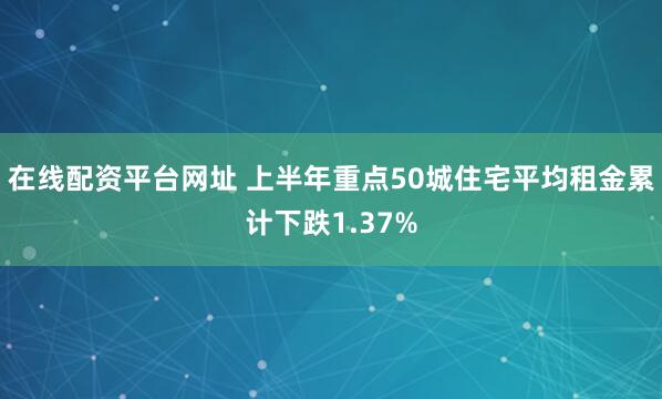 在线配资平台网址 上半年重点50城住宅平均租金累计下跌1.37%