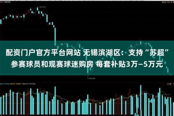 配资门户官方平台网站 无锡滨湖区：支持“苏超”参赛球员和观赛球迷购房 每套补贴3万—5万元