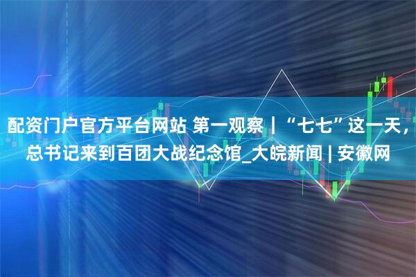 配资门户官方平台网站 第一观察｜“七七”这一天，总书记来到百团大战纪念馆_大皖新闻 | 安徽网