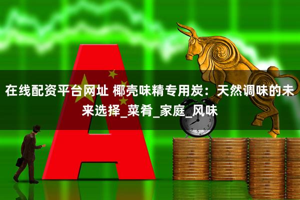 在线配资平台网址 椰壳味精专用炭：天然调味的未来选择_菜肴_家庭_风味