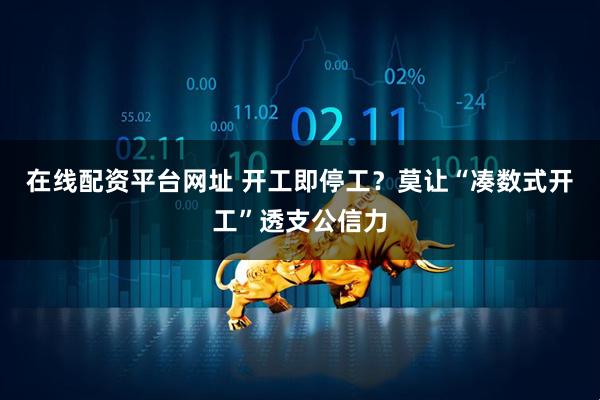在线配资平台网址 开工即停工？莫让“凑数式开工”透支公信力