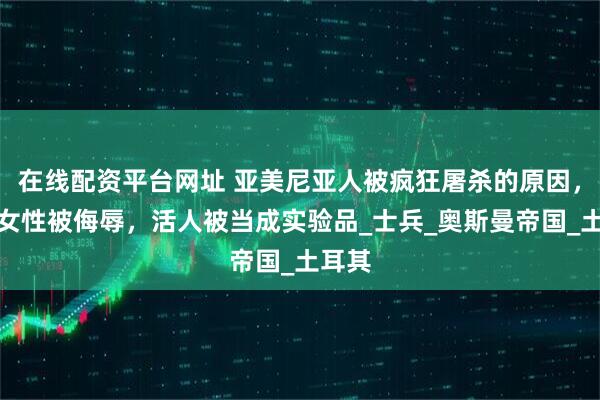 在线配资平台网址 亚美尼亚人被疯狂屠杀的原因，大量女性被侮辱，活人被当成实验品_士兵_奥斯曼帝国_土耳其
