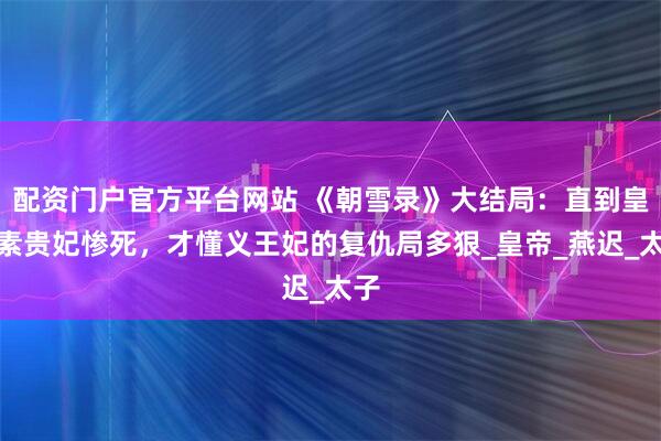 配资门户官方平台网站 《朝雪录》大结局：直到皇后素贵妃惨死，才懂义王妃的复仇局多狠_皇帝_燕迟_太子