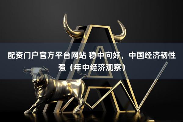 配资门户官方平台网站 稳中向好，中国经济韧性强（年中经济观察）