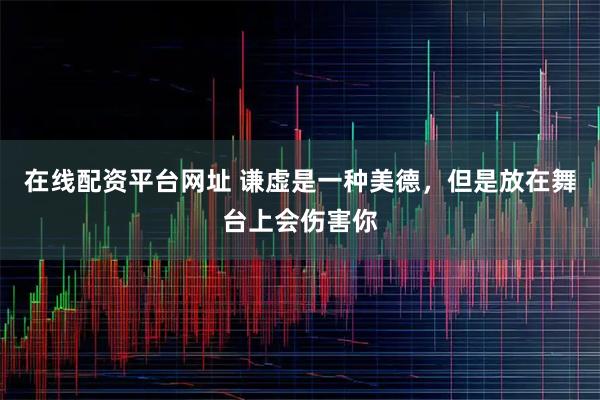 在线配资平台网址 谦虚是一种美德，但是放在舞台上会伤害你