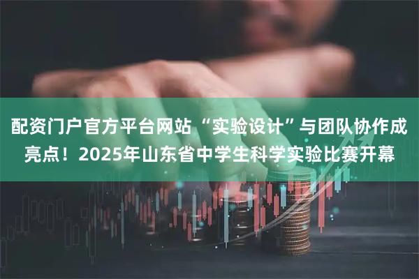 配资门户官方平台网站 “实验设计”与团队协作成亮点！2025年山东省中学生科学实验比赛开幕