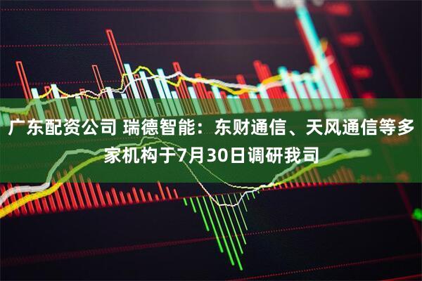 广东配资公司 瑞德智能：东财通信、天风通信等多家机构于7月30日调研我司