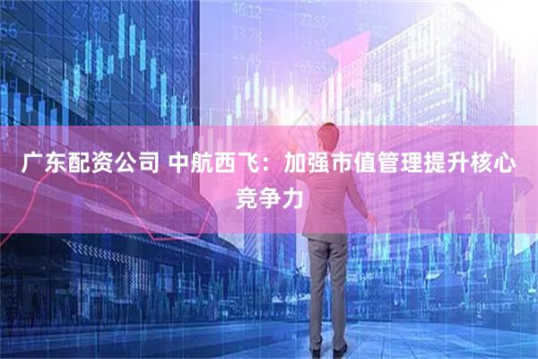 广东配资公司 中航西飞：加强市值管理提升核心竞争力
