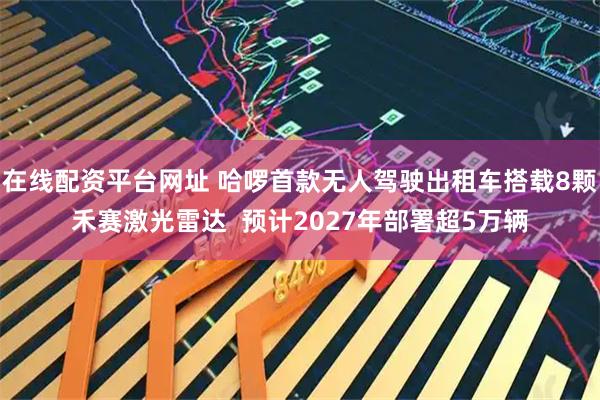 在线配资平台网址 哈啰首款无人驾驶出租车搭载8颗禾赛激光雷达  预计2027年部署超5万辆