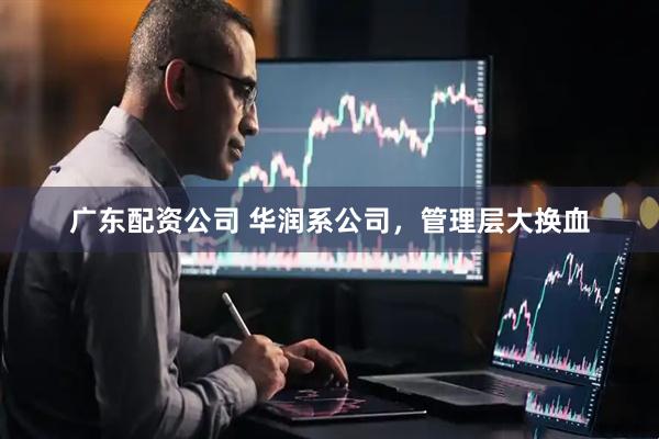 广东配资公司 华润系公司，管理层大换血