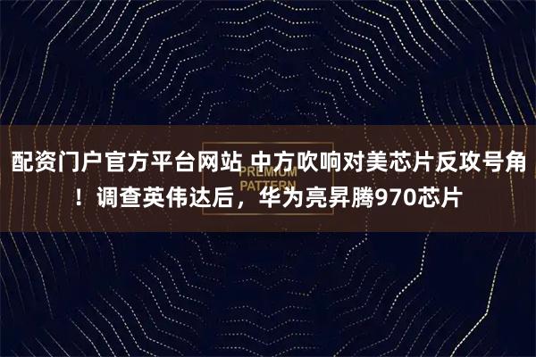 配资门户官方平台网站 中方吹响对美芯片反攻号角！调查英伟达后，华为亮昇腾970芯片