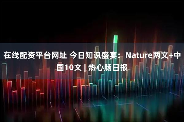 在线配资平台网址 今日知识盛宴：Nature两文+中国10文 | 热心肠日报