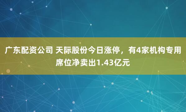 广东配资公司 天际股份今日涨停，有4家机构专用席位净卖出1.43亿元