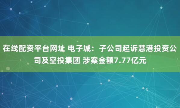 在线配资平台网址 电子城：子公司起诉慧港投资公司及空投集团 涉案金额7.77亿元