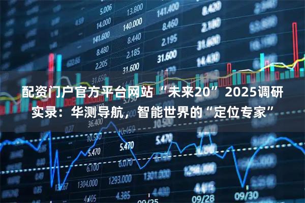 配资门户官方平台网站 “未来20” 2025调研实录：华测导航，智能世界的“定位专家”
