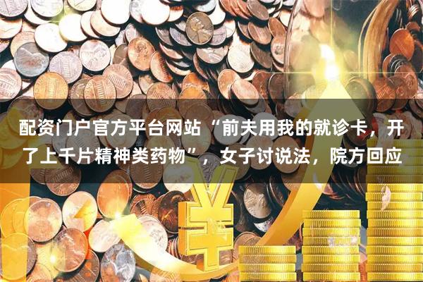 配资门户官方平台网站 “前夫用我的就诊卡，开了上千片精神类药物”，女子讨说法，院方回应